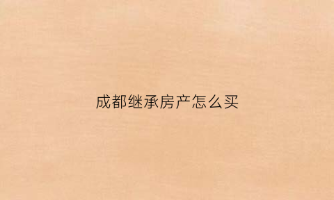 成都继承房产怎么买(成都继承房屋再出售过户新政策)