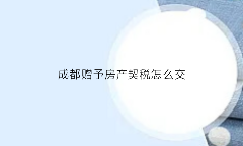 成都赠予房产契税怎么交(成都赠予房产交多少费用)
