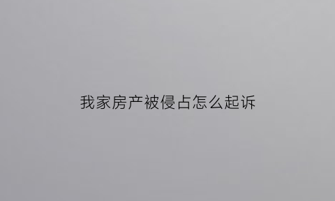 我家房产被侵占怎么起诉(房产被侵占可以自行处理吗)