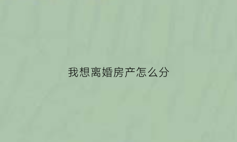 我想离婚房产怎么分(离婚房产怎么分割好)