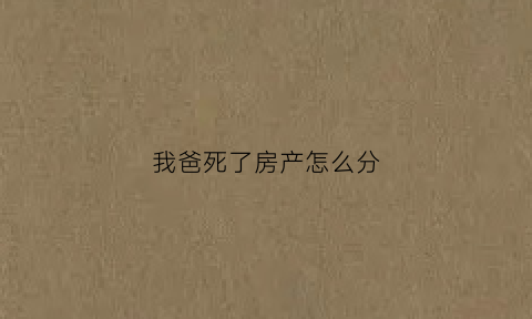 我爸死了房产怎么分(爸爸死了房子是归妈妈的吗)