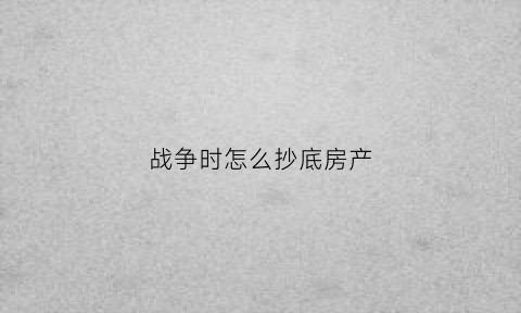 战争时怎么抄底房产(战争期间财产怎样保值)