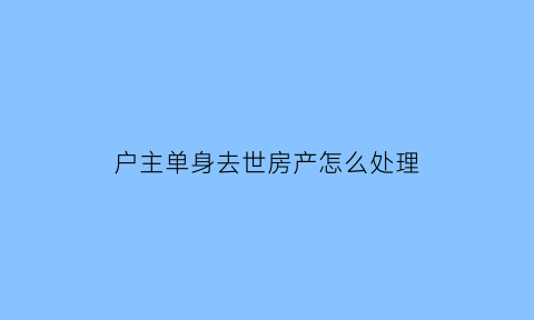 户主单身去世房产怎么处理(单身可以是户主吗)