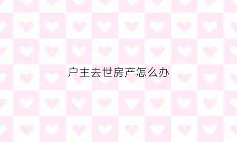 户主去世房产怎么办(户主已故房产怎么继承)