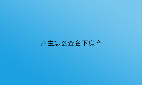 户主怎么查名下房产(户主怎么查名下房产情况)