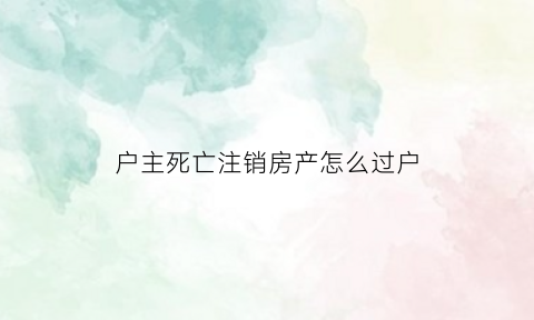 户主死亡注销房产怎么过户(户主死亡房产过户需要什么手续)