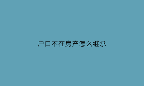 户口不在房产怎么继承(户口不在父母的房子上影响继承遗产吗)