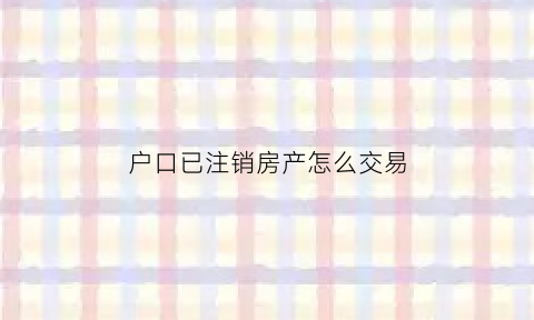 户口已注销房产怎么交易(户口注销了名下房产交易怎么办)