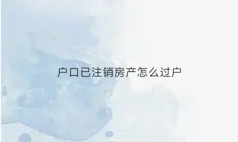 户口已注销房产怎么过户(户口注销后房产证怎么办)