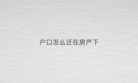 户口怎么迁在房产下(如何把户口迁移到房产所在地)