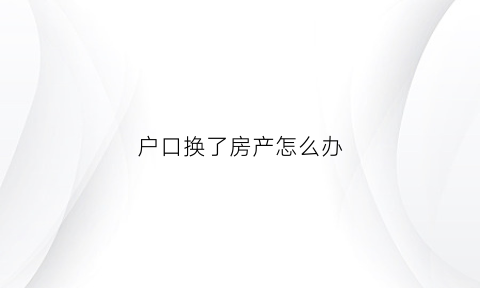 户口换了房产怎么办(户口换了房产怎么办居住证)