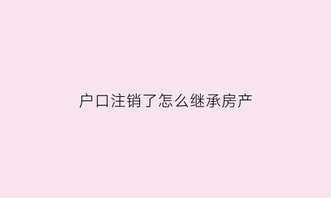 户口注销了怎么继承房产