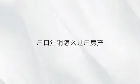户口注销怎么过户房产(户口注销房产)
