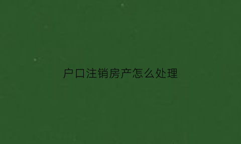 户口注销房产怎么处理(户口注销房产怎么处理最好)