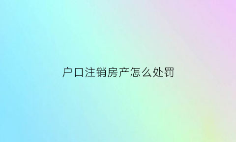 户口注销房产怎么处罚(户口注销房产怎么处罚房东)