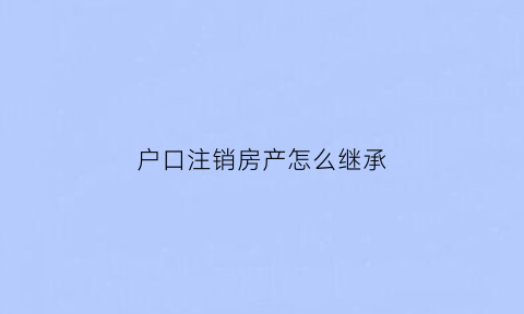 户口注销房产怎么继承(户口注销房产怎么继承给子女)