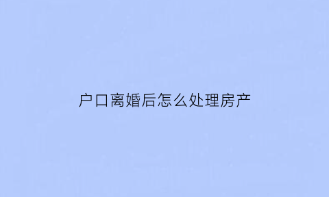 户口离婚后怎么处理房产(户口在离婚了有房分吗)