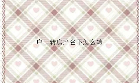 户口转房产名下怎么转(把户口转到房子的所在地怎么办)