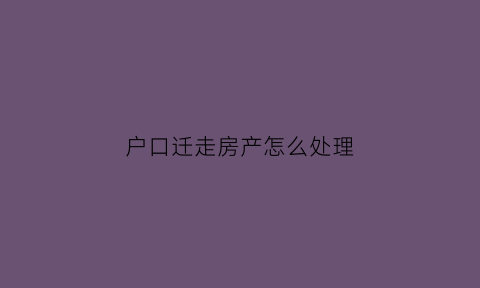 户口迁走房产怎么处理(户口迁走房产证怎么办)