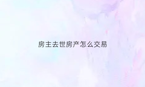 房主去世房产怎么交易(房主过世房子怎么卖)