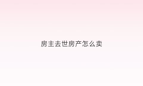房主去世房产怎么卖(房主过世怎么卖)