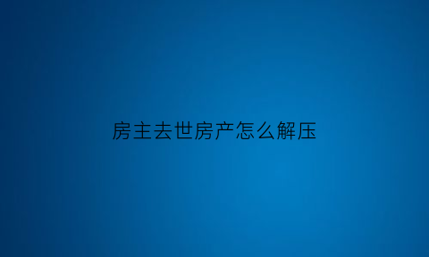 房主去世房产怎么解压(房主过世房产证怎么办理)