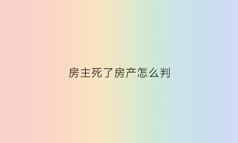 房主死了房产怎么判(房主死了房子还能买卖么)