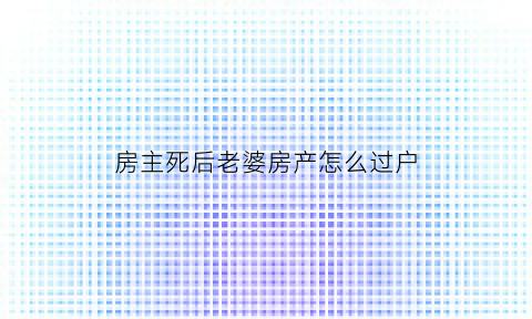 房主死后老婆房产怎么过户(房主死亡过户给妻子还用花钱吗)