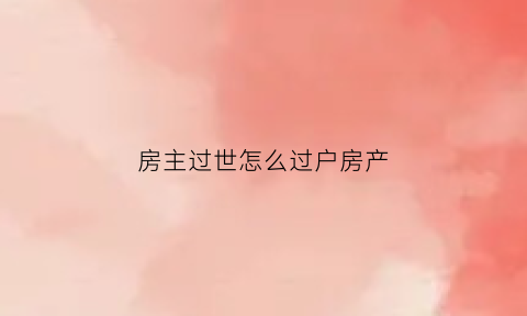 房主过世怎么过户房产(房主已故如何过户)