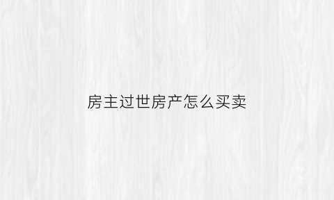 房主过世房产怎么买卖(房主过世房子可以直接卖吗)
