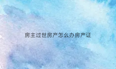 房主过世房产怎么办房产证(房主已过世该怎么办过户)