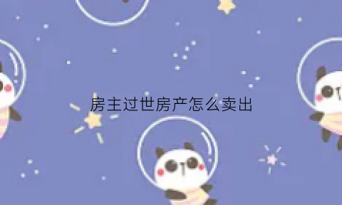 房主过世房产怎么卖出(房主过世如何办理过户)
