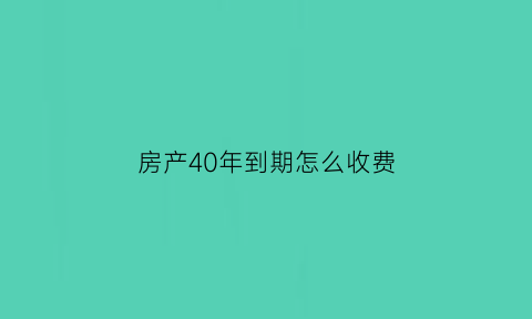 房产40年到期怎么收费(房产40年的房产到期后如何续期)