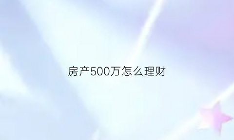 房产500万怎么理财(房产500万怎么理财最好)