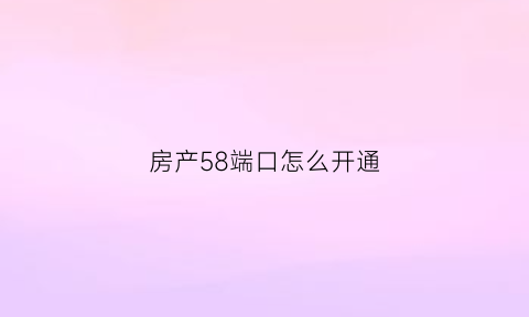 房产58端口怎么开通(58房产端口使用技巧)