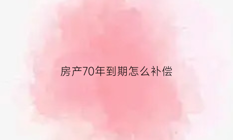 房产70年到期怎么补偿(房产70年期限到了怎么办)