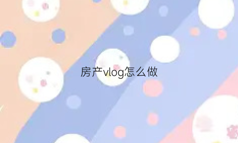 房产vlog怎么做(房产短视频怎么拍)