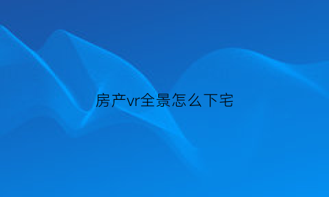 房产vr全景怎么下宅(vr全景怎么下载下来)