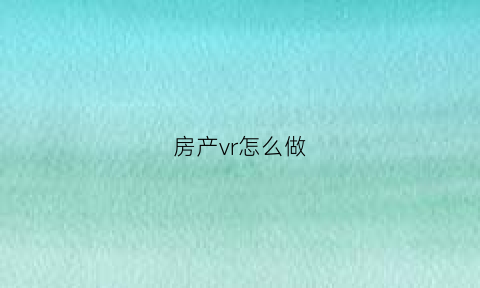 房产vr怎么做(如何制作房产vr)