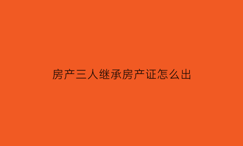 房产三人继承房产证怎么出(三人继承房产两人同意卖房)