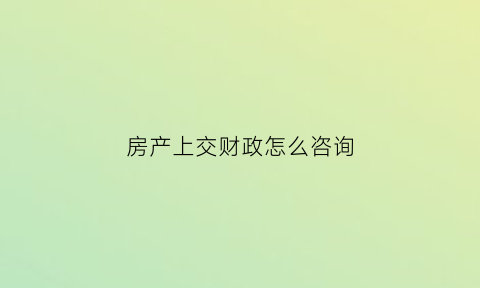 房产上交财政怎么咨询(房产上交财政怎么咨询客服)