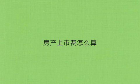 房产上市费怎么算(房产上市费用)