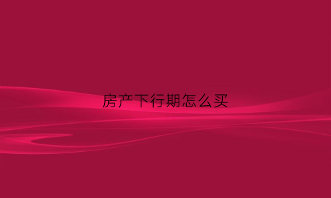 房产下行期怎么买(房产下半场)