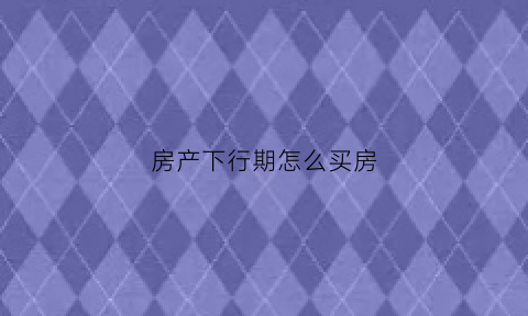 房产下行期怎么买房(房产下行期怎么买房合适)