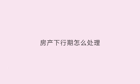 房产下行期怎么处理(房地产下行有什么影响)