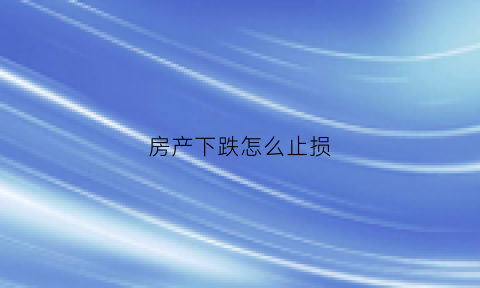 房产下跌怎么止损(房子下跌已成定局)