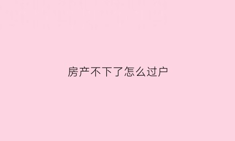 房产不下了怎么过户(房子不好过户怎么处理)