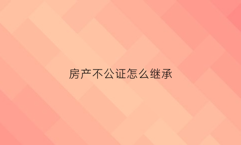 房产不公证怎么继承(房产不公证不继承能一直住吗)