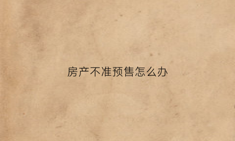 房产不准预售怎么办(房产不准预售怎么办理)