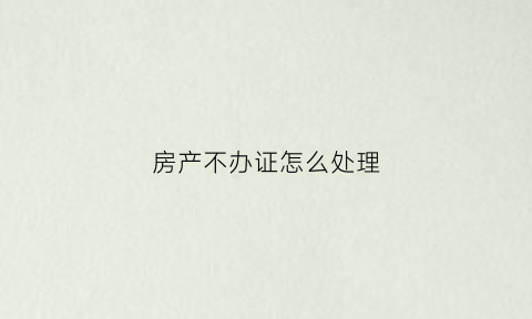 房产不办证怎么处理(房产不办证怎么处理最好)